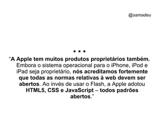 @samadeu
...“A Apple tem muitos produtos proprietários também.
Embora o sistema operacional para o iPhone, iPod e
iPad seja proprietário, nós acreditamos fortemente
que todas as normas relativas à web devem ser
abertos. Ao invés de usar o Flash, a Apple adotou
HTML5, CSS e JavaScript – todos padrões
abertos.”
 