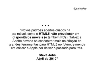 @samadeu
...“Novos padrões abertos criados na
era móvel, como o HTML5, vão prevalecer em
dispositivos móveis (e também PCs). Talvez a
Adobe deveria se concentrar mais na criação de
grandes ferramentas para HTML5 no futuro, e menos
em criticar a Apple por deixar o passado para trás.
Steve Jobs
Abril de 2010”
 