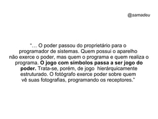 @samadeu
“… O poder passou do proprietário para o
programador de sistemas. Quem possui o aparelho
não exerce o poder, mas quem o programa e quem realiza o
programa. O jogo com símbolos passa a ser jogo do
poder. Trata-se, porém, de jogo hierárquicamente
estruturado. O fotógrafo exerce poder sobre quem
vê suas fotografias, programando os receptores.”
 