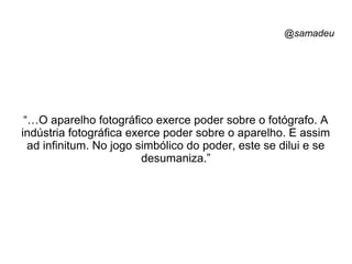 @samadeu
“…O aparelho fotográfico exerce poder sobre o fotógrafo. A
indústria fotográfica exerce poder sobre o aparelho. E assim
ad infinitum. No jogo simbólico do poder, este se dilui e se
desumaniza.”
 