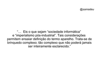 @samadeu
“… Eis o que sejam “sociedade informática”
e “imperialismo pós-industrial”. Tais considerações
permitem ensaiar definição do termo aparelho. Trata-se de
brinquedo complexo; tão complexo que não poderá jamais
ser inteiramente esclarecido.”
 