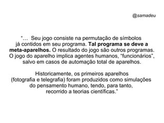 @samadeu
“… Seu jogo consiste na permutação de símbolos
já contidos em seu programa. Tal programa se deve a
meta-aparelhos. O resultado do jogo são outros programas.
O jogo do aparelho implica agentes humanos, “funcionários”,
salvo em casos de automação total de aparelhos.
Historicamente, os primeiros aparelhos
(fotografia e telegrafia) foram produzidos como simulações
do pensamento humano, tendo, para tanto,
recorrido a teorias científicas.”
 