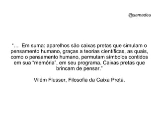 @samadeu
“… Em suma: aparelhos são caixas pretas que simulam o
pensamento humano, graças a teorias científicas, as quais,
como o pensamento humano, permutam símbolos contidos
em sua “memória”, em seu programa. Caixas pretas que
brincam de pensar.”
Vilém Flusser, Filosofia da Caixa Preta.
 