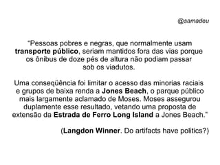 @samadeu
“Pessoas pobres e negras, que normalmente usam
transporte público, seriam mantidos fora das vias porque
os ônibus de doze pés de altura não podiam passar
sob os viadutos.
Uma conseqüência foi limitar o acesso das minorias raciais
e grupos de baixa renda a Jones Beach, o parque público
mais largamente aclamado de Moses. Moses assegurou
duplamente esse resultado, vetando uma proposta de
extensão da Estrada de Ferro Long Island a Jones Beach.”
(Langdon Winner. Do artifacts have politics?)
 