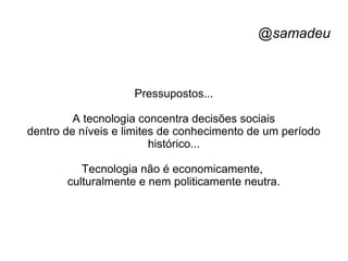 @samadeu
Pressupostos...
A tecnologia concentra decisões sociais
dentro de níveis e limites de conhecimento de um período
histórico...
Tecnologia não é economicamente,
culturalmente e nem politicamente neutra.
 