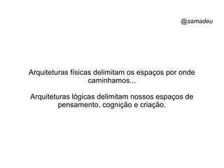 @samadeu
Arquiteturas físicas delimitam os espaços por onde
caminhamos...
Arquiteturas lógicas delimitam nossos espaços de
pensamento, cognição e criação.
 