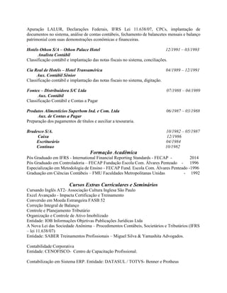 Apuração LALUR, Declarações Federais, IFRS Lei 11.638/07, CPCs, implantação de
documentos no sistema, análise de contas contábeis, fechamento de balancetes mensais e balanço
patrimonial com suas demonstrações econômicas e financeiras.
.
Hotéis Othon S/A – Othon Palace Hotel 12/1991 – 03/1993
Analista Contábil
Classificação contábil e implantação das notas fiscais no sistema, conciliações.
Cia Real de Hotéis – Hotel Transamérica 04/1989 – 12/1991
Aux. Contábil Sênior
Classificação contábil e implantação das notas fiscais no sistema, digitação.
Fontex – Distribuidora S/C Ltda 07/1988 – 04/1989
Aux. Contábil
Classificação Contábil e Contas a Pagar
Produtos Alimentícios Superbom Ind. e Com. Ltda 06/1987 – 03/1988
Aux. de Contas a Pagar
Preparação dos pagamentos de títulos e auxiliar a tesouraria.
Bradesco S/A. 10/1982 – 05/1987
Caixa 12/1986
Escriturário 04/1984
Contínuo 10/1982
Formação Acadêmica
Pós Graduado em IFRS - International Financial Reporting Standards - FECAP - 2014
Pós Graduado em Controladoria – FECAP Fundação Escola Com. Álvares Penteado - 1996
Especialização em Metodologia de Ensino - FECAP Fund. Escola Com. Álvares Penteado -1996
Graduação em Ciências Contábeis – FMU Faculdades Metropolitanas Unidas - 1992
Cursos Extras Curriculares e Seminários
Cursando Inglês AT2- Associação Cultura Inglesa São Paulo
Excel Avançado - Impacta Certificação e Treinamento
Conversão em Moeda Estrangeira FASB 52
Correção Integral de Balanço
Controle e Planejamento Tributário
Organização e Controle de Ativo Imobilizado
Entidade: IOB Informações Objetivas Publicações Jurídicas Ltda
A Nova Lei das Sociedade Anônima – Procedimentos Contábeis, Societários e Tributários (IFRS
– lei 11.638/07)
Entidade: SABER Treinamentos Profissionais – Miguel Silva & Yamashita Advogados.
Contabilidade Corporativa
Entidade: CENOFISCO- Centro de Capacitação Profissional.
Contabilização em Sistema ERP. Entidade: DATASUL / TOTVS- Benner e Protheus
 