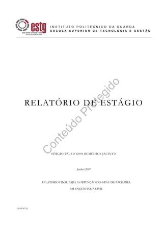 C
onteúdo
Protegido
GESP.007.02
RELATÓRIO DE ESTÁGIO
SÉRGIO PAULO DOS REMÉDIOS JACINTO
Junho/2007
RELATÓRIO FINAL PARA A OBTENÇÃO DO GRAU DE BACHAREL
EM ENGENHARIA CIVIL
I N S T I T U T O P O L I T É C N I C O D A G U A R D A
E S C O L A S U P E R I O R D E T E C N O L O G I A E G E S T Ã O
 