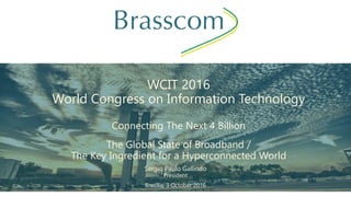 WCIT 2016
World Congress on Information Technology
Connecting The Next 4 Billion
The Global State of Broadband /
The Key Ingredient for a Hyperconnected World
Sergio Paulo Gallindo
President
Brasília, 3 October 2016
 