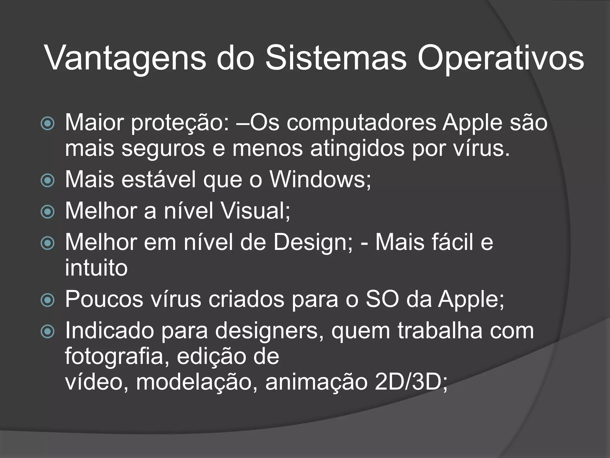 Vantagens do Sistemas Operativos
 Maior proteção: –Os computadores Apple são
mais seguros e menos atingidos por vírus.
 Mais estável que o Windows;
 Melhor a nível Visual;
 Melhor em nível de Design; - Mais fácil e
intuito
 Poucos vírus criados para o SO da Apple;
 Indicado para designers, quem trabalha com
fotografia, edição de
vídeo, modelação, animação 2D/3D;
 