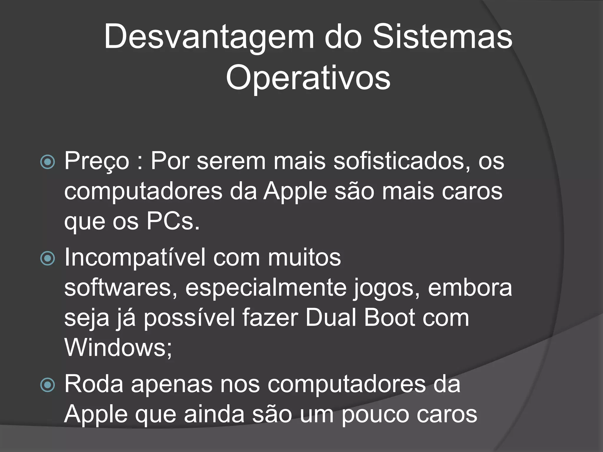 Desvantagem do Sistemas
Operativos
 Preço : Por serem mais sofisticados, os
computadores da Apple são mais caros
que os PCs.
 Incompatível com muitos
softwares, especialmente jogos, embora
seja já possível fazer Dual Boot com
Windows;
 Roda apenas nos computadores da
Apple que ainda são um pouco caros
 