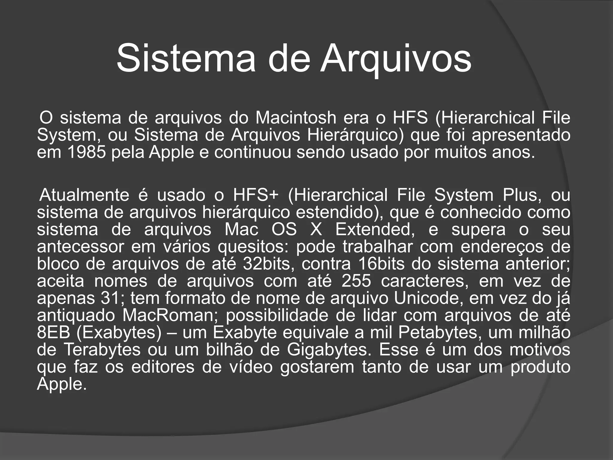 Sistema de Arquivos
O sistema de arquivos do Macintosh era o HFS (Hierarchical File
System, ou Sistema de Arquivos Hierárquico) que foi apresentado
em 1985 pela Apple e continuou sendo usado por muitos anos.
Atualmente é usado o HFS+ (Hierarchical File System Plus, ou
sistema de arquivos hierárquico estendido), que é conhecido como
sistema de arquivos Mac OS X Extended, e supera o seu
antecessor em vários quesitos: pode trabalhar com endereços de
bloco de arquivos de até 32bits, contra 16bits do sistema anterior;
aceita nomes de arquivos com até 255 caracteres, em vez de
apenas 31; tem formato de nome de arquivo Unicode, em vez do já
antiquado MacRoman; possibilidade de lidar com arquivos de até
8EB (Exabytes) – um Exabyte equivale a mil Petabytes, um milhão
de Terabytes ou um bilhão de Gigabytes. Esse é um dos motivos
que faz os editores de vídeo gostarem tanto de usar um produto
Apple.
 