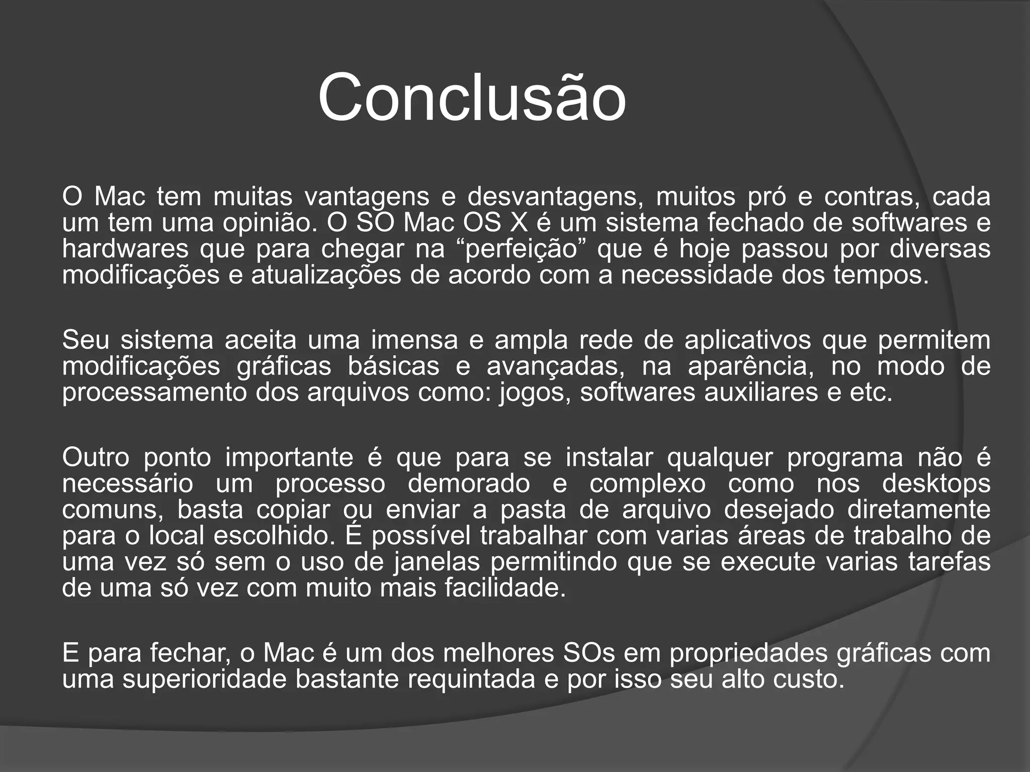 Conclusão
O Mac tem muitas vantagens e desvantagens, muitos pró e contras, cada
um tem uma opinião. O SO Mac OS X é um sistema fechado de softwares e
hardwares que para chegar na “perfeição” que é hoje passou por diversas
modificações e atualizações de acordo com a necessidade dos tempos.
Seu sistema aceita uma imensa e ampla rede de aplicativos que permitem
modificações gráficas básicas e avançadas, na aparência, no modo de
processamento dos arquivos como: jogos, softwares auxiliares e etc.
Outro ponto importante é que para se instalar qualquer programa não é
necessário um processo demorado e complexo como nos desktops
comuns, basta copiar ou enviar a pasta de arquivo desejado diretamente
para o local escolhido. É possível trabalhar com varias áreas de trabalho de
uma vez só sem o uso de janelas permitindo que se execute varias tarefas
de uma só vez com muito mais facilidade.
E para fechar, o Mac é um dos melhores SOs em propriedades gráficas com
uma superioridade bastante requintada e por isso seu alto custo.
 