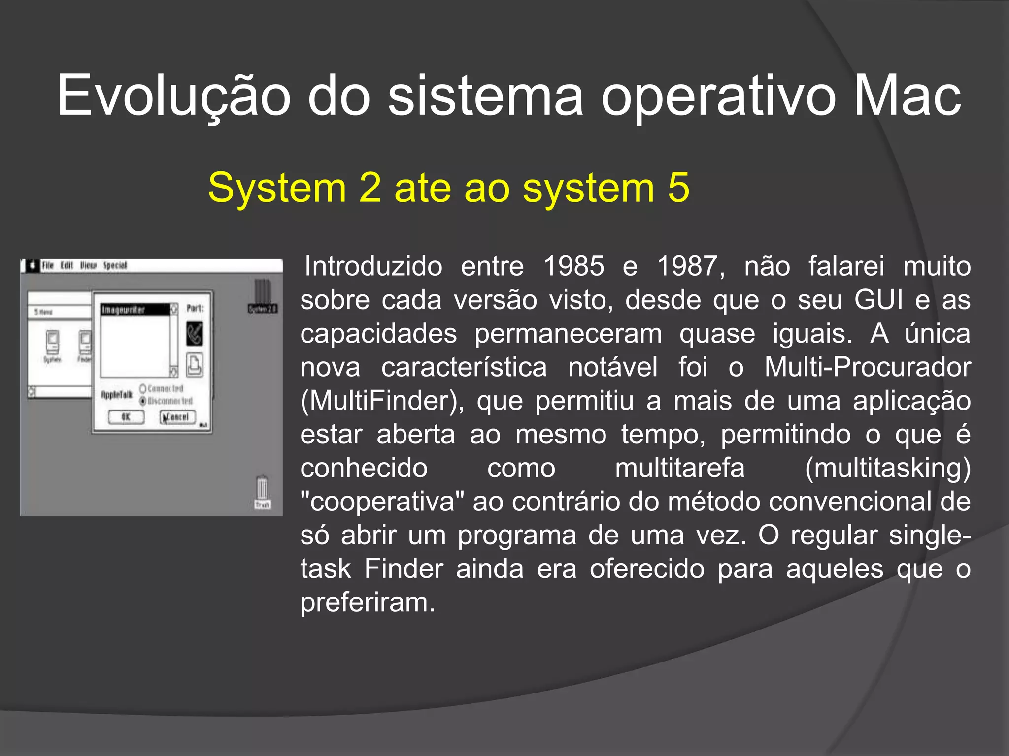 Evolução do sistema operativo Mac
Introduzido entre 1985 e 1987, não falarei muito
sobre cada versão visto, desde que o seu GUI e as
capacidades permaneceram quase iguais. A única
nova característica notável foi o Multi-Procurador
(MultiFinder), que permitiu a mais de uma aplicação
estar aberta ao mesmo tempo, permitindo o que é
conhecido como multitarefa (multitasking)
"cooperativa" ao contrário do método convencional de
só abrir um programa de uma vez. O regular single-
task Finder ainda era oferecido para aqueles que o
preferiram.
System 2 ate ao system 5
 