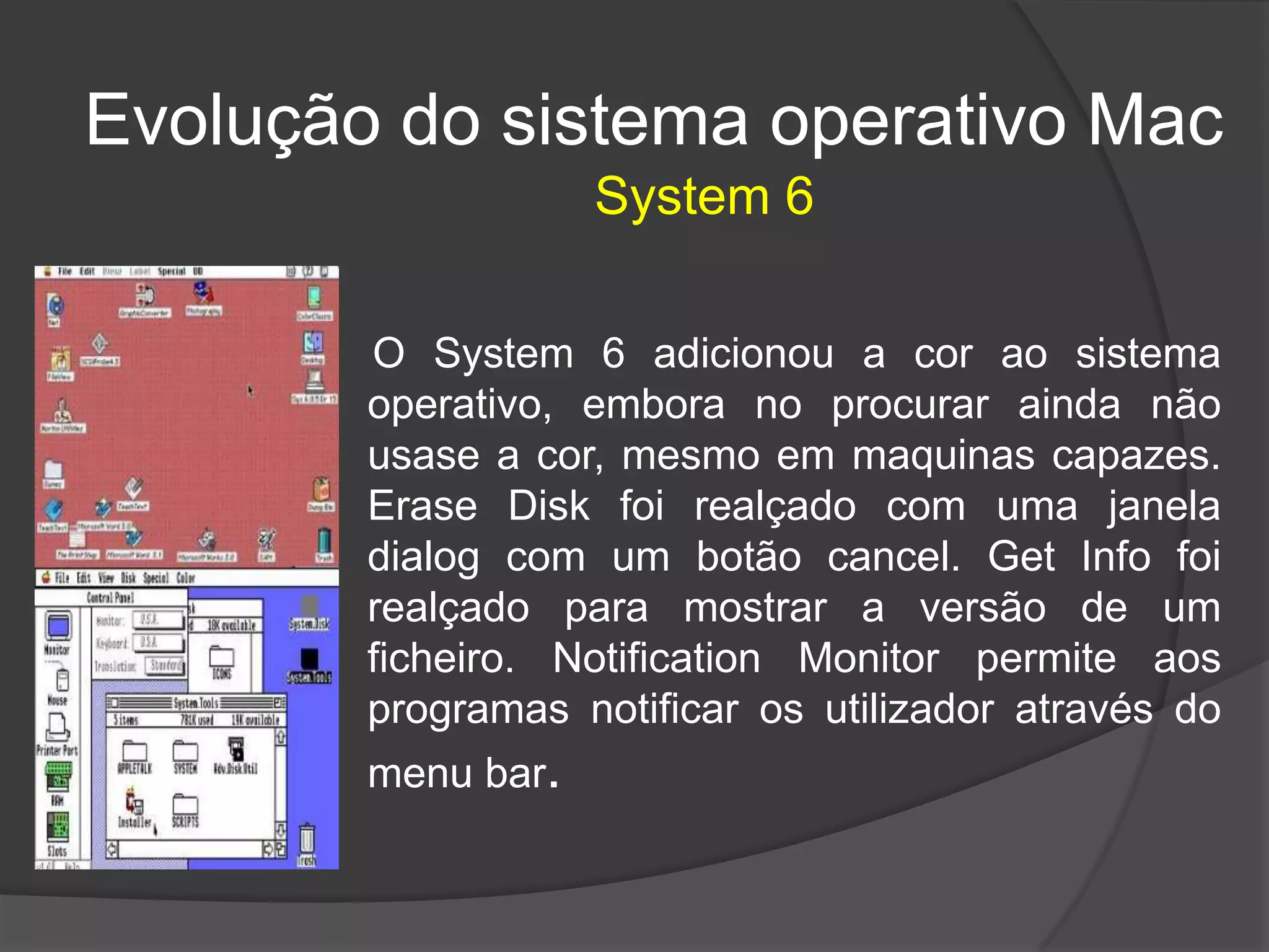Evolução do sistema operativo Mac
O System 6 adicionou a cor ao sistema
operativo, embora no procurar ainda não
usase a cor, mesmo em maquinas capazes.
Erase Disk foi realçado com uma janela
dialog com um botão cancel. Get Info foi
realçado para mostrar a versão de um
ficheiro. Notification Monitor permite aos
programas notificar os utilizador através do
menu bar.
System 6
 