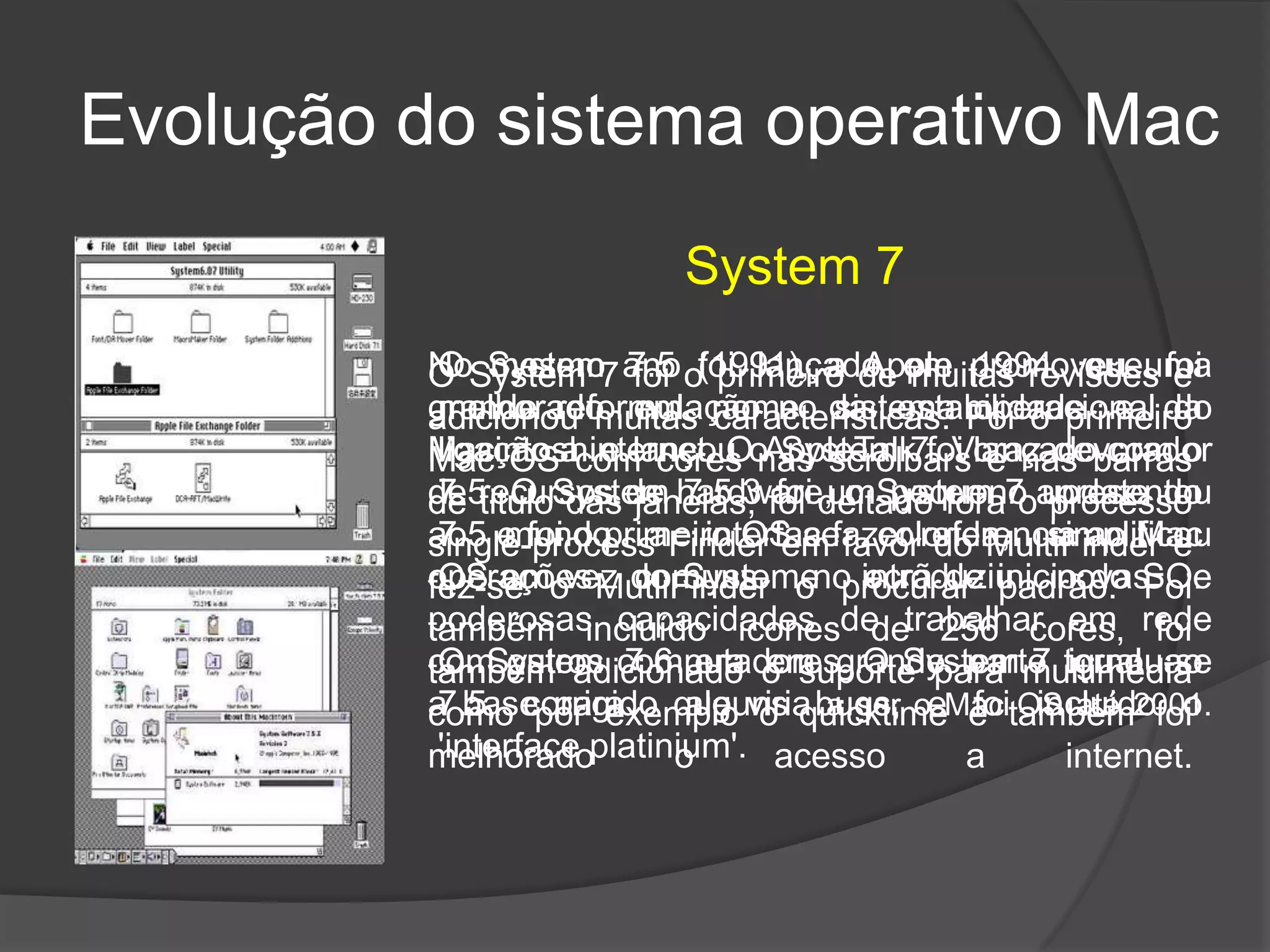 Evolução do sistema operativo Mac
System 7
No mesmo ano (1991), a Apple promoveu uma
grande reformulação no sistema operacional do
Macintosh e lançou o System 7. Voraz devorador
de recursos de hardware, o System 7 apresentou
ao mundo a interface colorida, simplificou
operações comuns e introduziu novas e
poderosas capacidades de trabalhar em rede
com outros computadores. O System 7 tornou-se
a base para o que viria a ser o Mac OS até 2001.
O System 7 foi o primeiro de muitas revisões e
adicionou muitas características. Foi o primeiro
Mac OS com cores nas scrolbars e nas barras
de titulo das janelas, foi deitado fora o processo
single-process Finder em favor do MultiFinder e
fez-se o MutliFinder o procurar padrão. Foi
também incluído ícones de 256 cores, foi
também adicionado o suporte para multimédia
como por exemplo o quicktime e também foi
melhorado o acesso a internet.
O System 7.5 foi lançado em 1994, que foi
melhorado em nome da estabilidade e da
ligação a internet. O AppleTalk foi lançado com o
7.5. O System 7.5.3 foi um pequeno update do
7.5 e foi o primeiro OS a fazer referencia ao Mac
OS em vez do System no ecrã de inicio do SO.
O System 7.6 era em grande parte igual ao
7.5, corrigido alguns bugs, e foi incluido o
'interface platinium'.
 