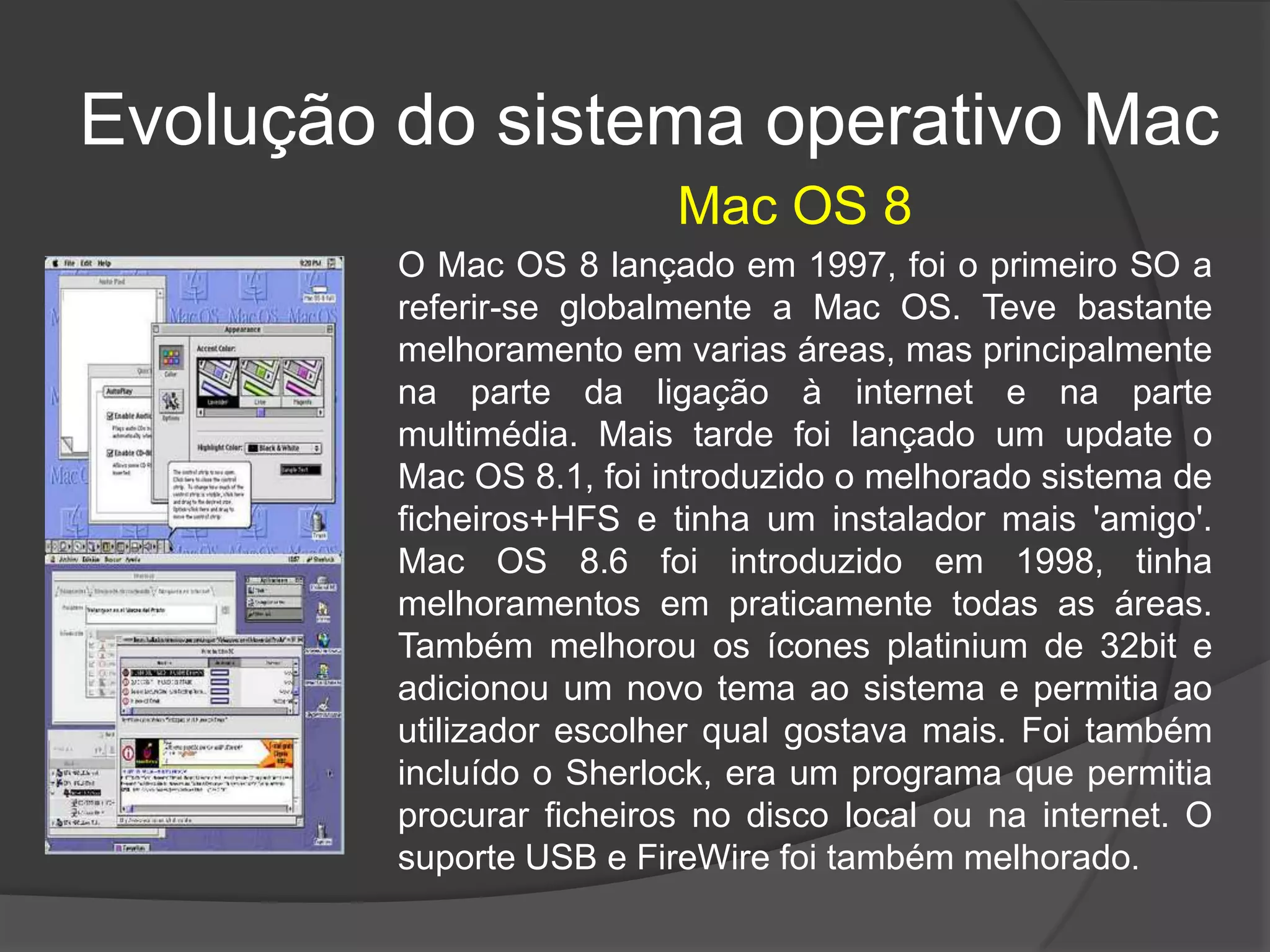 Mac OS 8
Evolução do sistema operativo Mac
O Mac OS 8 lançado em 1997, foi o primeiro SO a
referir-se globalmente a Mac OS. Teve bastante
melhoramento em varias áreas, mas principalmente
na parte da ligação à internet e na parte
multimédia. Mais tarde foi lançado um update o
Mac OS 8.1, foi introduzido o melhorado sistema de
ficheiros+HFS e tinha um instalador mais 'amigo'.
Mac OS 8.6 foi introduzido em 1998, tinha
melhoramentos em praticamente todas as áreas.
Também melhorou os ícones platinium de 32bit e
adicionou um novo tema ao sistema e permitia ao
utilizador escolher qual gostava mais. Foi também
incluído o Sherlock, era um programa que permitia
procurar ficheiros no disco local ou na internet. O
suporte USB e FireWire foi também melhorado.
 
