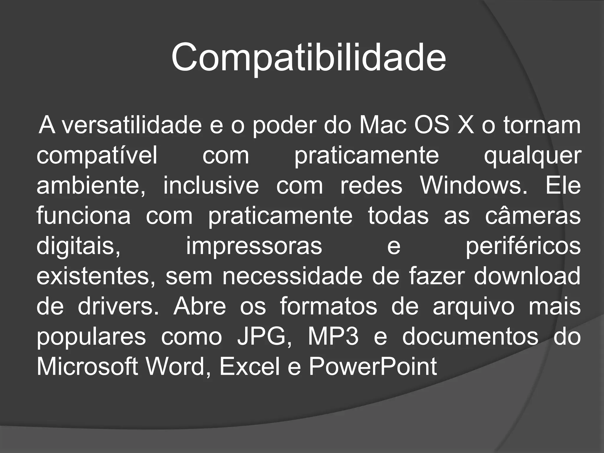 Compatibilidade
A versatilidade e o poder do Mac OS X o tornam
compatível com praticamente qualquer
ambiente, inclusive com redes Windows. Ele
funciona com praticamente todas as câmeras
digitais, impressoras e periféricos
existentes, sem necessidade de fazer download
de drivers. Abre os formatos de arquivo mais
populares como JPG, MP3 e documentos do
Microsoft Word, Excel e PowerPoint
 