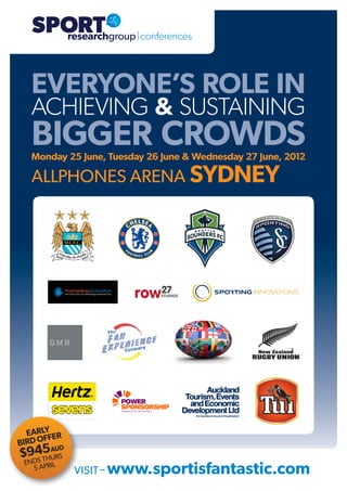 SPORT

   SPORT
     researchgroup|conferences




   EVERYONE’S ROLE IN
   ACHIEVING & SUSTAINING
   BIGGER CROWDS
   Monday 25 June, Tuesday 26 June & Wednesday 27 June, 2012

   ALLPHONES ARENA SYDNEY




  EARLY ER
      FF
BIRD O
   45AR D
 $9DS THUUS
  EN
       5 APRIL   VISIT – www.sportisfantastic.com
 