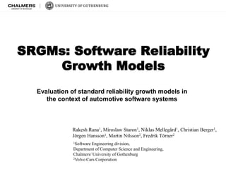 Evaluation of standard reliability growth models in
the context of automotive software systems
SRGMs: Software Reliability
Growth Models
Rakesh Rana1, Miroslaw Staron1, Niklas Mellegård1, Christian Berger1,
Jörgen Hansson1, Martin Nilsson2, Fredrik Törner2
1Software Engineering division,
Department of Computer Science and Engineering,
Chalmers/ University of Gothenburg
2Volvo Cars Corporation
 