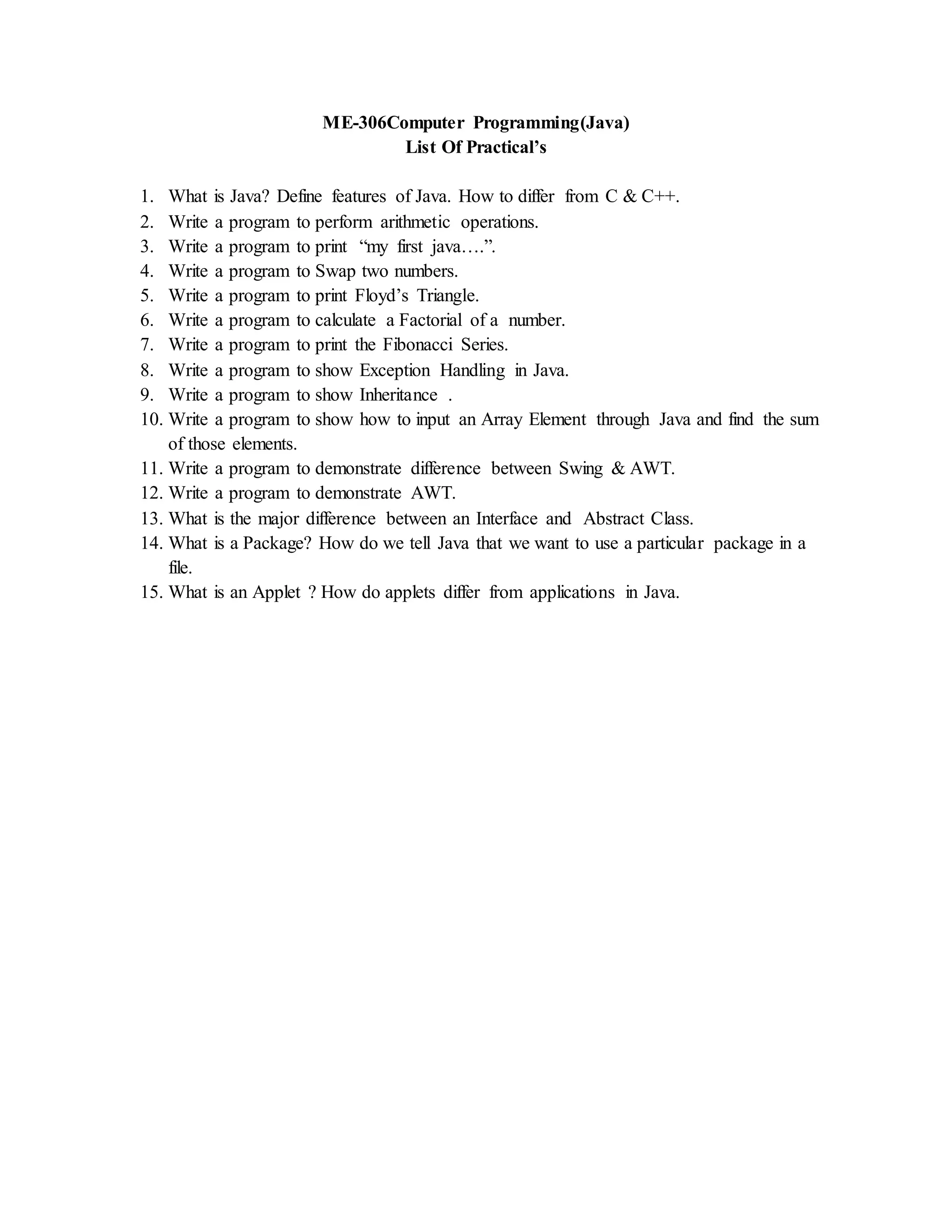 ME-306Computer Programming(Java)
List Of Practical’s
1. What is Java? Define features of Java. How to differ from C & C++.
2. Write a program to perform arithmetic operations.
3. Write a program to print “my first java….”.
4. Write a program to Swap two numbers.
5. Write a program to print Floyd’s Triangle.
6. Write a program to calculate a Factorial of a number.
7. Write a program to print the Fibonacci Series.
8. Write a program to show Exception Handling in Java.
9. Write a program to show Inheritance .
10. Write a program to show how to input an Array Element through Java and find the sum
of those elements.
11. Write a program to demonstrate difference between Swing & AWT.
12. Write a program to demonstrate AWT.
13. What is the major difference between an Interface and Abstract Class.
14. What is a Package? How do we tell Java that we want to use a particular package in a
file.
15. What is an Applet ? How do applets differ from applications in Java.
 