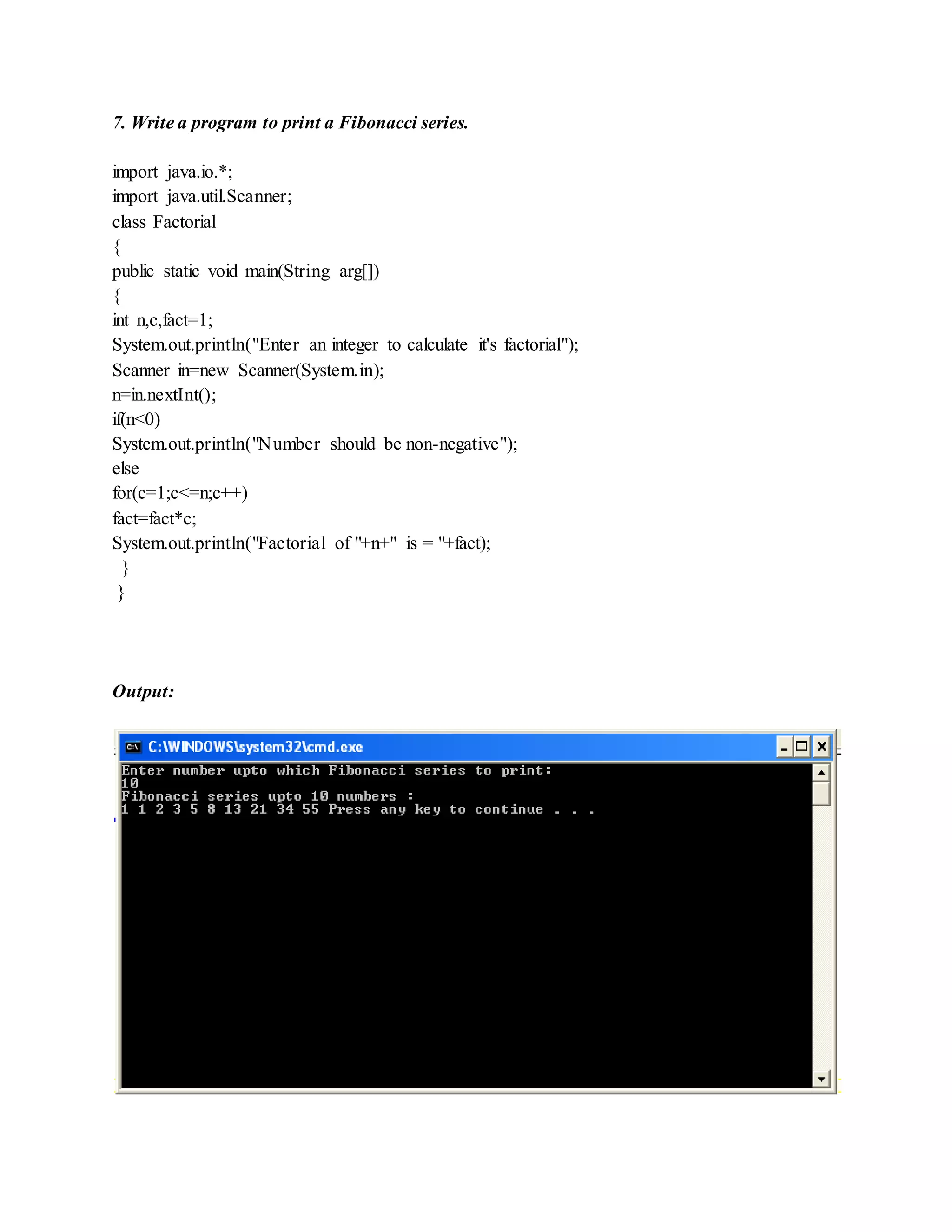 7. Write a program to print a Fibonacci series.
import java.io.*;
import java.util.Scanner;
class Factorial
{
public static void main(String arg[])
{
int n,c,fact=1;
System.out.println("Enter an integer to calculate it's factorial");
Scanner in=new Scanner(System.in);
n=in.nextInt();
if(n<0)
System.out.println("Number should be non-negative");
else
for(c=1;c<=n;c++)
fact=fact*c;
System.out.println("Factorial of "+n+" is = "+fact);
}
}
Output:
 