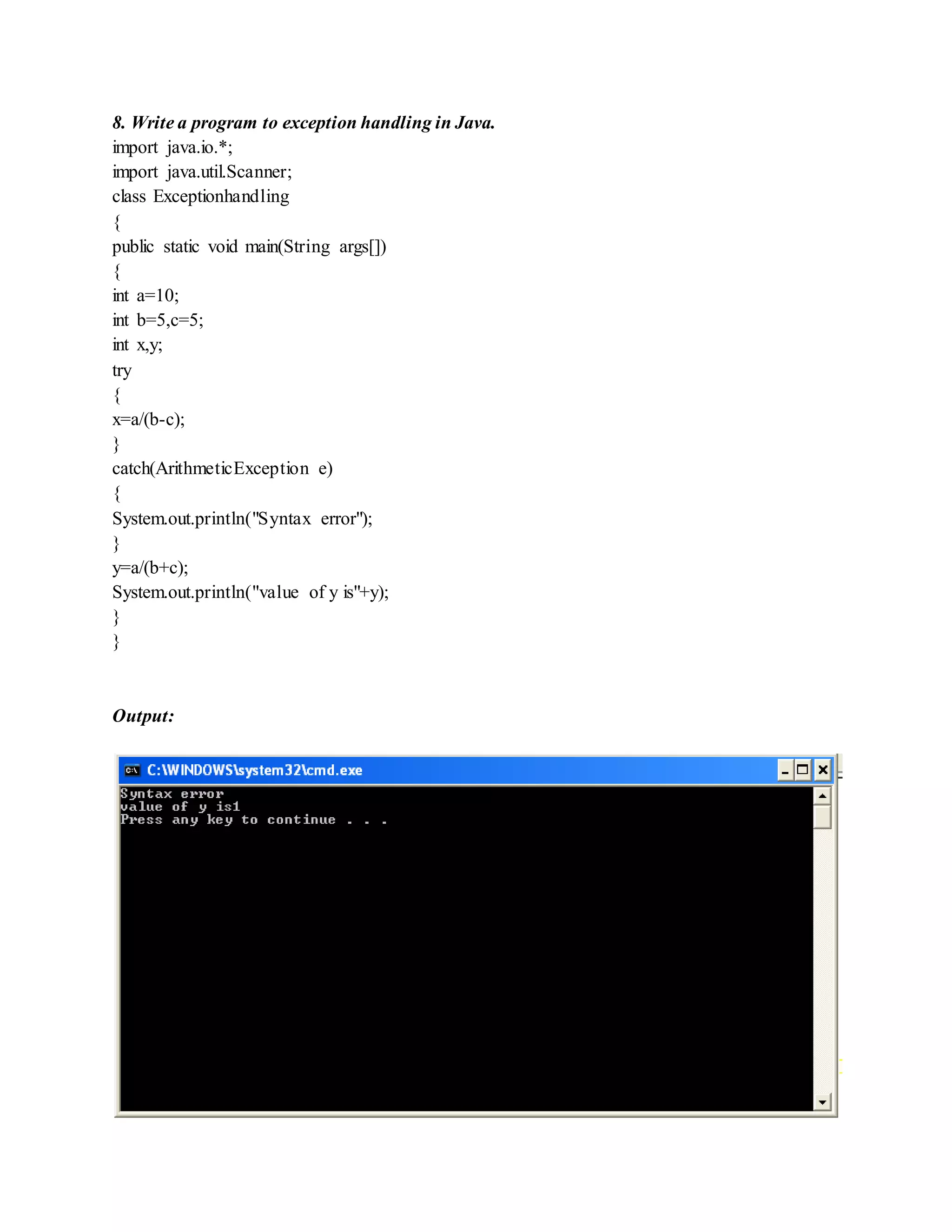 8. Write a program to exception handling in Java.
import java.io.*;
import java.util.Scanner;
class Exceptionhandling
{
public static void main(String args[])
{
int a=10;
int b=5,c=5;
int x,y;
try
{
x=a/(b-c);
}
catch(ArithmeticException e)
{
System.out.println("Syntax error");
}
y=a/(b+c);
System.out.println("value of y is"+y);
}
}
Output:
 