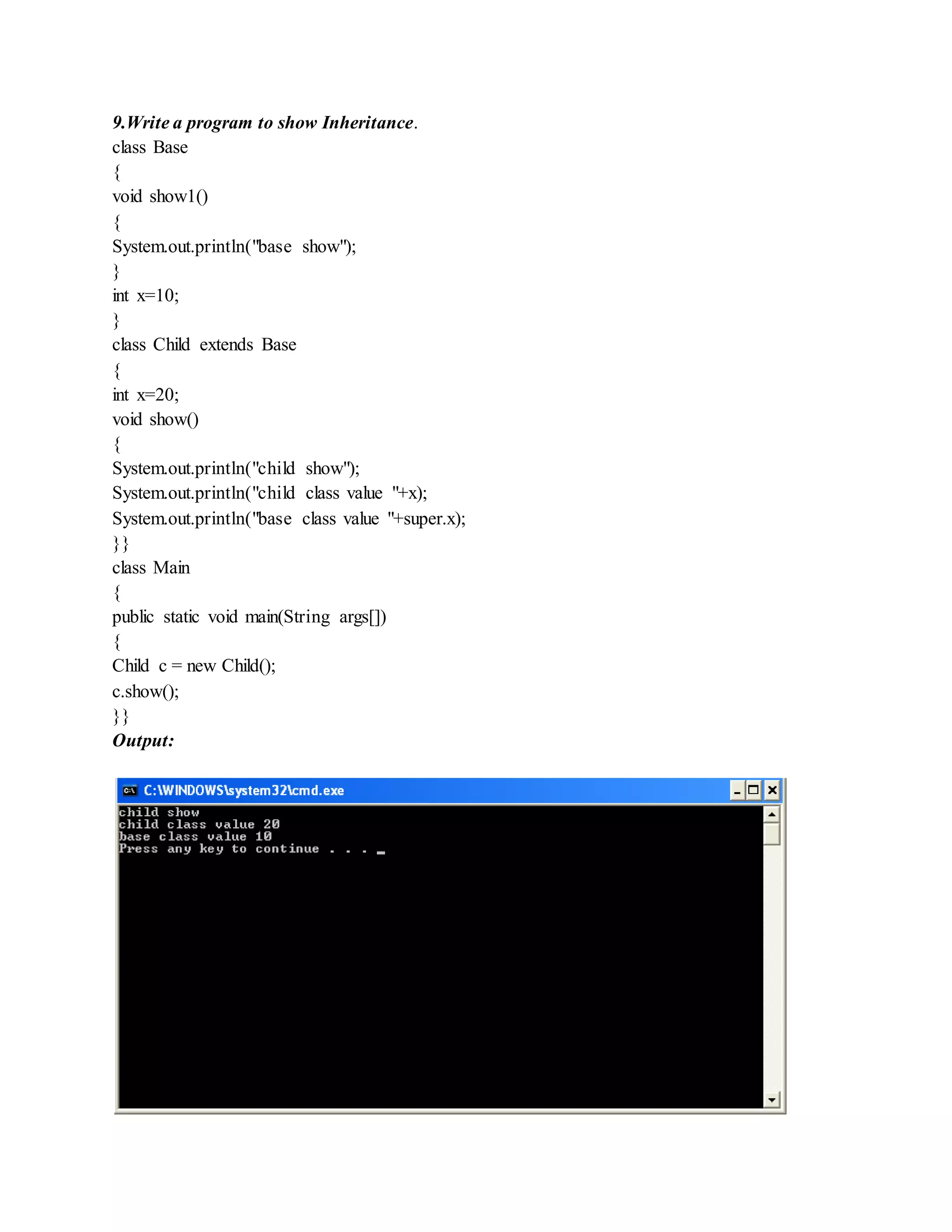 9.Write a program to show Inheritance.
class Base
{
void show1()
{
System.out.println("base show");
}
int x=10;
}
class Child extends Base
{
int x=20;
void show()
{
System.out.println("child show");
System.out.println("child class value "+x);
System.out.println("base class value "+super.x);
}}
class Main
{
public static void main(String args[])
{
Child c = new Child();
c.show();
}}
Output:
 