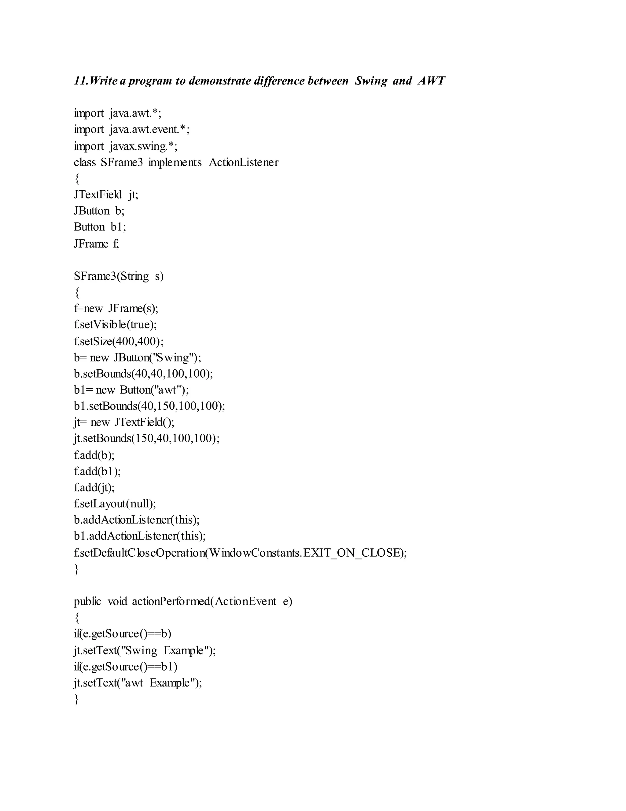 11.Write a program to demonstrate difference between Swing and AWT
import java.awt.*;
import java.awt.event.*;
import javax.swing.*;
class SFrame3 implements ActionListener
{
JTextField jt;
JButton b;
Button b1;
JFrame f;
SFrame3(String s)
{
f=new JFrame(s);
f.setVisible(true);
f.setSize(400,400);
b= new JButton("Swing");
b.setBounds(40,40,100,100);
b1= new Button("awt");
b1.setBounds(40,150,100,100);
jt= new JTextField();
jt.setBounds(150,40,100,100);
f.add(b);
f.add(b1);
f.add(jt);
f.setLayout(null);
b.addActionListener(this);
b1.addActionListener(this);
f.setDefaultCloseOperation(WindowConstants.EXIT_ON_CLOSE);
}
public void actionPerformed(ActionEvent e)
{
if(e.getSource()==b)
jt.setText("Swing Example");
if(e.getSource()==b1)
jt.setText("awt Example");
}
 