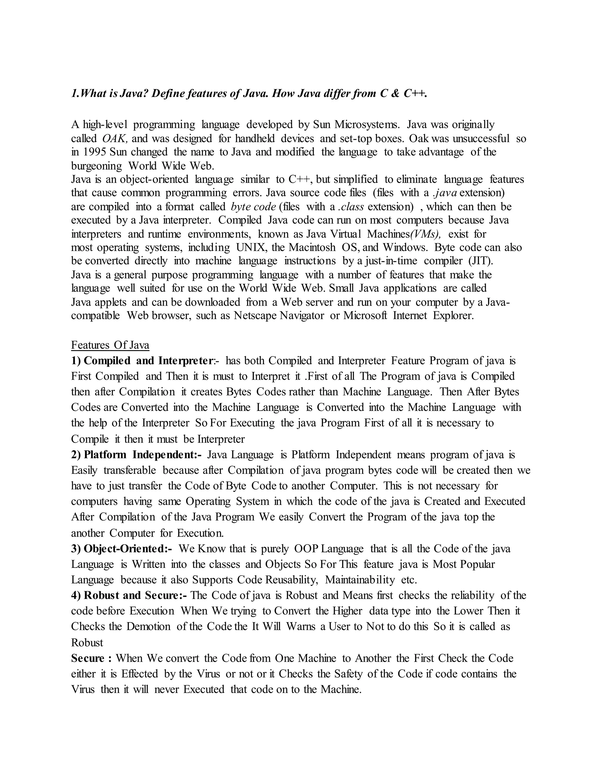 1.What is Java? Define features of Java. How Java differ from C & C++.
A high-level programming language developed by Sun Microsystems. Java was originally
called OAK, and was designed for handheld devices and set-top boxes. Oak was unsuccessful so
in 1995 Sun changed the name to Java and modified the language to take advantage of the
burgeoning World Wide Web.
Java is an object-oriented language similar to C++, but simplified to eliminate language features
that cause common programming errors. Java source code files (files with a .java extension)
are compiled into a format called byte code (files with a .class extension) , which can then be
executed by a Java interpreter. Compiled Java code can run on most computers because Java
interpreters and runtime environments, known as Java Virtual Machines(VMs), exist for
most operating systems, including UNIX, the Macintosh OS, and Windows. Byte code can also
be converted directly into machine language instructions by a just-in-time compiler (JIT).
Java is a general purpose programming language with a number of features that make the
language well suited for use on the World Wide Web. Small Java applications are called
Java applets and can be downloaded from a Web server and run on your computer by a Java-
compatible Web browser, such as Netscape Navigator or Microsoft Internet Explorer.
Features Of Java
1) Compiled and Interpreter:- has both Compiled and Interpreter Feature Program of java is
First Compiled and Then it is must to Interpret it .First of all The Program of java is Compiled
then after Compilation it creates Bytes Codes rather than Machine Language. Then After Bytes
Codes are Converted into the Machine Language is Converted into the Machine Language with
the help of the Interpreter So For Executing the java Program First of all it is necessary to
Compile it then it must be Interpreter
2) Platform Independent:- Java Language is Platform Independent means program of java is
Easily transferable because after Compilation of java program bytes code will be created then we
have to just transfer the Code of Byte Code to another Computer. This is not necessary for
computers having same Operating System in which the code of the java is Created and Executed
After Compilation of the Java Program We easily Convert the Program of the java top the
another Computer for Execution.
3) Object-Oriented:- We Know that is purely OOP Language that is all the Code of the java
Language is Written into the classes and Objects So For This feature java is Most Popular
Language because it also Supports Code Reusability, Maintainability etc.
4) Robust and Secure:- The Code of java is Robust and Means first checks the reliability of the
code before Execution When We trying to Convert the Higher data type into the Lower Then it
Checks the Demotion of the Code the It Will Warns a User to Not to do this So it is called as
Robust
Secure : When We convert the Code from One Machine to Another the First Check the Code
either it is Effected by the Virus or not or it Checks the Safety of the Code if code contains the
Virus then it will never Executed that code on to the Machine.
 