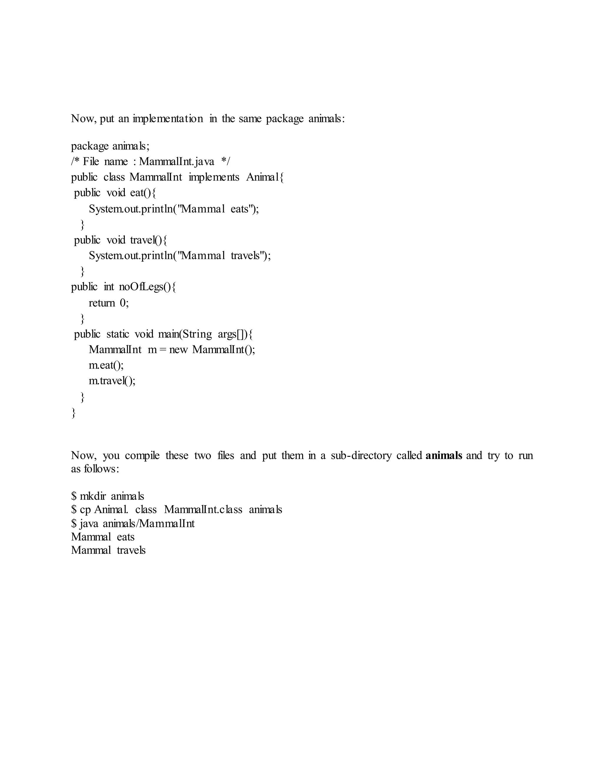 Now, put an implementation in the same package animals:
package animals;
/* File name : MammalInt.java */
public class MammalInt implements Animal{
public void eat(){
System.out.println("Mammal eats");
}
public void travel(){
System.out.println("Mammal travels");
}
public int noOfLegs(){
return 0;
}
public static void main(String args[]){
MammalInt m = new MammalInt();
m.eat();
m.travel();
}
}
Now, you compile these two files and put them in a sub-directory called animals and try to run
as follows:
$ mkdir animals
$ cp Animal. class MammalInt.class animals
$ java animals/MammalInt
Mammal eats
Mammal travels
 