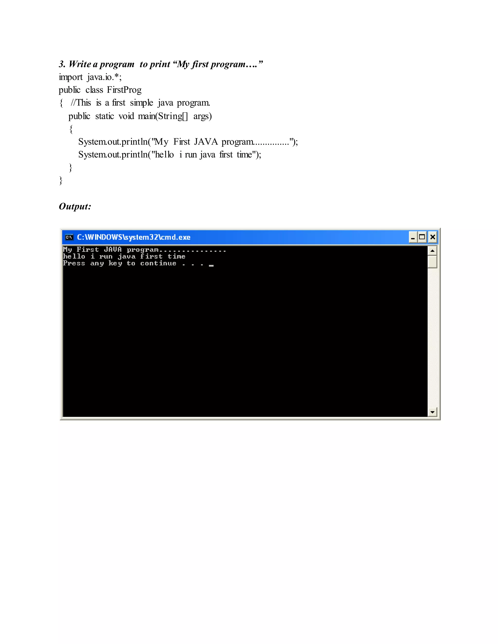 3. Write a program to print “My first program….”
import java.io.*;
public class FirstProg
{ //This is a first simple java program.
public static void main(String[] args)
{
System.out.println("My First JAVA program...............");
System.out.println("hello i run java first time");
}
}
Output:
 
