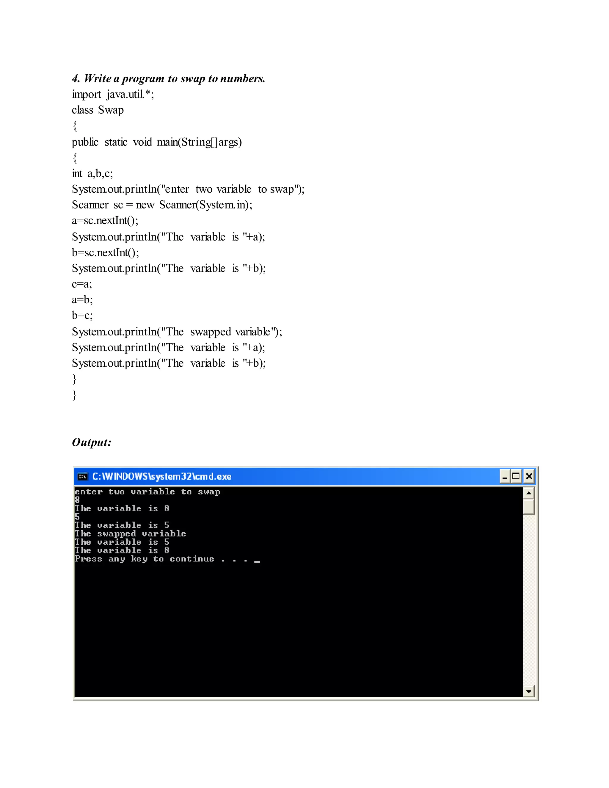 4. Write a program to swap to numbers.
import java.util.*;
class Swap
{
public static void main(String[]args)
{
int a,b,c;
System.out.println("enter two variable to swap");
Scanner sc = new Scanner(System.in);
a=sc.nextInt();
System.out.println("The variable is "+a);
b=sc.nextInt();
System.out.println("The variable is "+b);
c=a;
a=b;
b=c;
System.out.println("The swapped variable");
System.out.println("The variable is "+a);
System.out.println("The variable is "+b);
}
}
Output:
 