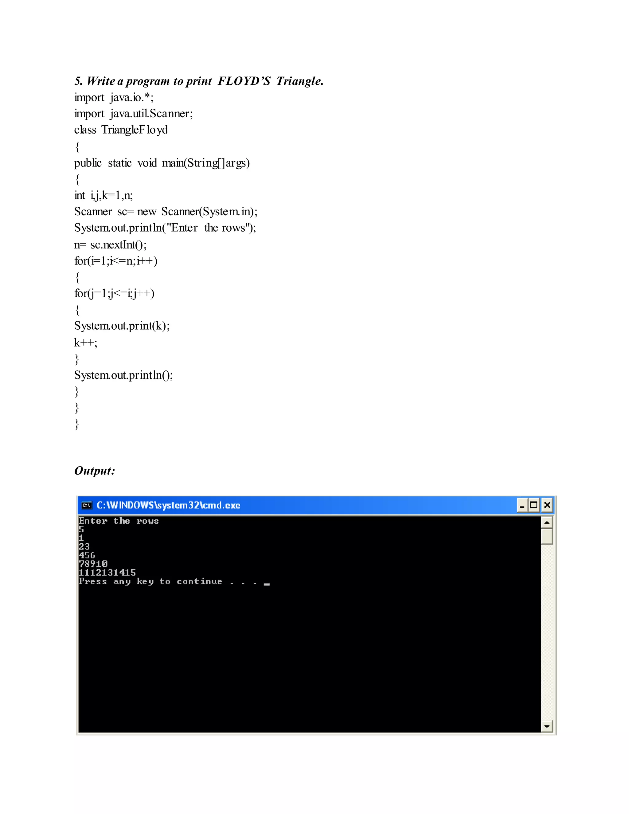 5. Write a program to print FLOYD’S Triangle.
import java.io.*;
import java.util.Scanner;
class TriangleFloyd
{
public static void main(String[]args)
{
int i,j,k=1,n;
Scanner sc= new Scanner(System.in);
System.out.println("Enter the rows");
n= sc.nextInt();
for(i=1;i<=n;i++)
{
for(j=1;j<=i;j++)
{
System.out.print(k);
k++;
}
System.out.println();
}
}
}
Output:
 