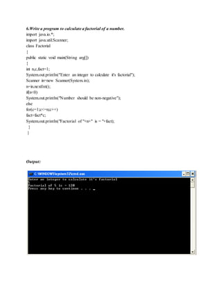 6.Write a program to calculate a factorial of a number.
import java.io.*;
import java.util.Scanner;
class Factorial
{
public static void main(String arg[])
{
int n,c,fact=1;
System.out.println("Enter an integer to calculate it's factorial");
Scanner in=new Scanner(System.in);
n=in.nextInt();
if(n<0)
System.out.println("Number should be non-negative");
else
for(c=1;c<=n;c++)
fact=fact*c;
System.out.println("Factorial of "+n+" is = "+fact);
}
}
Output:
 