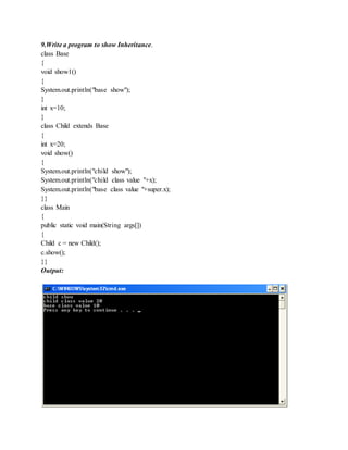 9.Write a program to show Inheritance.
class Base
{
void show1()
{
System.out.println("base show");
}
int x=10;
}
class Child extends Base
{
int x=20;
void show()
{
System.out.println("child show");
System.out.println("child class value "+x);
System.out.println("base class value "+super.x);
}}
class Main
{
public static void main(String args[])
{
Child c = new Child();
c.show();
}}
Output:
 