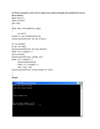 10. Write a program to show how to input array element through Java and find the sum of
those element.
import java.io.*;
import java.util.*;
class Array
{
public static void main(String args[])
{
int total=0;
Scanner sc= new Scanner(System.in);
System.out.println("enter the size of array");
int z=sc.nextInt();
int x[]= new int[z];
System.out.println("enter the array element");
for(int i=0; i<x.length;i++)
x[i]=sc.nextInt();
System.out.println("array element are");
for(int i=0; i<x.length;i++)
System.out.println(x[i]);
for(int i=0; i<x.length;i++)
total = total + x[i];
System.out.println("Sum of array element is:"+total);
}
}
Output:
 