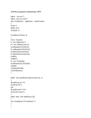 12.Write a program to demonstrate AWT.
import java.awt.*;
import java.awt.event.*;
class EventDemo1 implements ActionListener
{
Frame f;
Button b,b1;
TextField tf;
EventDemo1(String d)
{
f=new Frame(d);
b= new Button("ok");
b1= new Button("cancel");
b.setBounds(10,50,40,30);
b1.setBounds(10,90,40,30);
b.addActionListener(this);
b1.addActionListener(this);
f.add(b);
f.add(b1);
tf= new TextField();
tf.setBounds(20,120,40,80);
f.add(tf);
f.setSize(400,400);
f.setVisible(true);
}
public void actionPerformed(ActionEvent e)
{
if(e.getSource()==b)
tf.setText("ok");
else
if(e.getSource()==b1)
tf.setText("cancel");
}
public static void main(String f[])
{
new EventDemo1("EventDemo1");
}
}
 