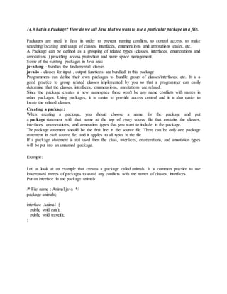 14.What is a Package? How do we tell Java that we want to use a particular package in a file.
Packages are used in Java in order to prevent naming conflicts, to control access, to make
searching/locating and usage of classes, interfaces, enumerations and annotations easier, etc.
A Package can be defined as a grouping of related types (classes, interfaces, enumerations and
annotations ) providing access protection and name space management.
Some of the existing packages in Java are::
java.lang - bundles the fundamental classes
java.io - classes for input , output functions are bundled in this package
Programmers can define their own packages to bundle group of classes/interfaces, etc. It is a
good practice to group related classes implemented by you so that a programmer can easily
determine that the classes, interfaces, enumerations, annotations are related.
Since the package creates a new namespace there won't be any name conflicts with names in
other packages. Using packages, it is easier to provide access control and it is also easier to
locate the related classes.
Creating a package:
When creating a package, you should choose a name for the package and put
a package statement with that name at the top of every source file that contains the classes,
interfaces, enumerations, and annotation types that you want to include in the package.
The package statement should be the first line in the source file. There can be only one package
statement in each source file, and it applies to all types in the file.
If a package statement is not used then the class, interfaces, enumerations, and annotation types
will be put into an unnamed package.
Example:
Let us look at an example that creates a package called animals. It is common practice to use
lowercased names of packages to avoid any conflicts with the names of classes, interfaces.
Put an interface in the package animals:
/* File name : Animal.java */
package animals;
interface Animal {
public void eat();
public void travel();
}
 