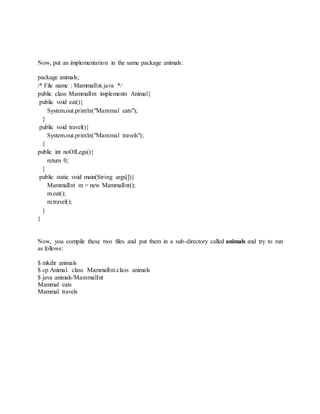 Now, put an implementation in the same package animals:
package animals;
/* File name : MammalInt.java */
public class MammalInt implements Animal{
public void eat(){
System.out.println("Mammal eats");
}
public void travel(){
System.out.println("Mammal travels");
}
public int noOfLegs(){
return 0;
}
public static void main(String args[]){
MammalInt m = new MammalInt();
m.eat();
m.travel();
}
}
Now, you compile these two files and put them in a sub-directory called animals and try to run
as follows:
$ mkdir animals
$ cp Animal. class MammalInt.class animals
$ java animals/MammalInt
Mammal eats
Mammal travels
 