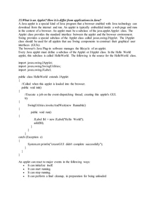 15.What is an Applet? How it is differ from applications in Java?
A Java applet is a special kind of Java program that a browser enabled with Java technology can
download from the internet and run. An applet is typically embedded inside a web page and runs
in the context of a browser. An applet must be a subclass of the java.applet.Applet class. The
Applet class provides the standard interface between the applet and the browser environment.
Swing provides a special subclass of the Applet class called javax.swing.JApplet. The JApplet
class should be used for all applets that use Swing components to construct their graphical user
interfaces (GUIs).
The browser's Java Plug-in software manages the lifecycle of an applet.
Every Java applet must define a subclass of the Applet or JApplet class. In the Hello World
applet, this subclass is called HelloWorld. The following is the source for the HelloWorld class.
import javax.swing.JApplet;
import javax.swing.SwingUtilities;
import javax.swing.JLabel;
public class HelloWorld extends JApplet
{
//Called when this applet is loaded into the browser.
public void init()
{
//Execute a job on the event-dispatching thread; creating this applet's GUI.
try
{
SwingUtilities.invokeAndWait(new Runnable()
{
public void run()
{
JLabel lbl = new JLabel("Hello World");
add(lbl);
}
}
}
catch (Exception e)
{
System.err.println("createGUI didn't complete successfully");
}
}
}
An applet can react to major events in the following ways:
 It can initialize itself.
 It can start running.
 It can stop running.
 It can perform a final cleanup, in preparation for being unloaded
 
