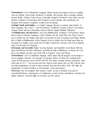 5) Distributed:- Java is Distributed Language Means because the program of java is compiled
onto one machine can be easily transferred to machine and Executes them on another machine
because facility of Bytes Codes So java is Specially designed For Internet Users which uses the
Remote Computers For Executing their Programs on local machine after transferring the
Programs from Remote Computers or either from the internet.
6) Simple Small and Familiar:- is a simple Language Because it contains many features of
other Languages like c and C++ and Java Removes Complexity because it doesn’t use pointers,
Storage Classes and Go to Statements and java Doesn’t support Multiple Inheritance
7) Multithreaded and Interactive:- Java uses Multithreaded Techniques For Execution Means
Like in other in Structure Languages Code is Divided into the Small Parts Like These Code of
java is divided into the Smaller parts those are Executed by java in Sequence and Timing Manner
this is Called as Multithreaded In this Program of java is divided into the Small parts those are
Executed by Compiler of java itself Java is Called as Interactive because Code of java Supports
Also CUI and Also GUI Programs
8) Dynamic and Extensible Code:- Java has Dynamic and Extensible Code Means With the
Help of OOPS java Provides Inheritance and With the Help of Inheritance we Reuse the Code
that is Pre-defined and Also uses all the built in Functions of java and Classes
9) Distributed:- Java is a distributed language which means that the program can be design to
run on computer networks. Java provides an extensive library of classes for communicating
,using TCP/IP protocols such as HTTP and FTP. This makes creating network connections much
easier than in C/C++. You can read and write objects on the remote sites via URL with the same
ease that programmers are used to when read and write data from and to a file. This helps the
programmers at remote locations to work together on the same project.
10) Secure: Java was designed with security in mind. As Java is intended to be used in
networked/distributor environments so it implements several security mechanisms to protect you
against malicious code that might try to invade your file system.
 