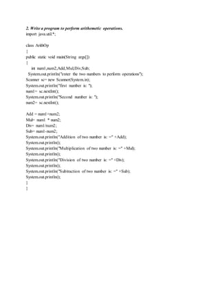 2. Write a program to perform arithemetic operations.
import java.util.*;
class ArithOp
{
public static void main(String args[])
{
int num1,num2,Add,Mul,Div,Sub;
System.out.println("enter the two numbers to perform operations");
Scanner sc= new Scanner(System.in);
System.out.println("first number is: ");
num1= sc.nextInt();
System.out.println("Second number is: ");
num2= sc.nextInt();
Add = num1+num2;
Mul= num1 * num2;
Div= num1/num2;
Sub= num1-num2;
System.out.println("Addition of two number is: =" +Add);
System.out.println();
System.out.println("Multiplication of two number is: =" +Mul);
System.out.println();
System.out.println("Division of two number is: =" +Div);
System.out.println();
System.out.println("Subtraction of two number is: =" +Sub);
System.out.println();
}
}
 