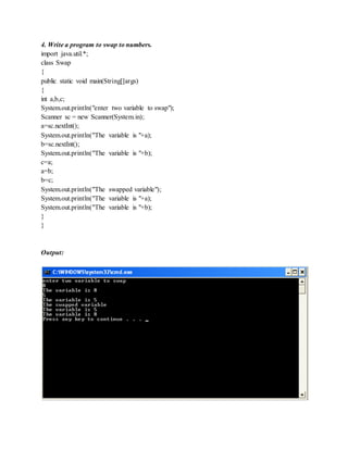 4. Write a program to swap to numbers.
import java.util.*;
class Swap
{
public static void main(String[]args)
{
int a,b,c;
System.out.println("enter two variable to swap");
Scanner sc = new Scanner(System.in);
a=sc.nextInt();
System.out.println("The variable is "+a);
b=sc.nextInt();
System.out.println("The variable is "+b);
c=a;
a=b;
b=c;
System.out.println("The swapped variable");
System.out.println("The variable is "+a);
System.out.println("The variable is "+b);
}
}
Output:
 