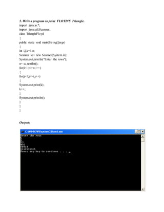 5. Write a program to print FLOYD’S Triangle.
import java.io.*;
import java.util.Scanner;
class TriangleFloyd
{
public static void main(String[]args)
{
int i,j,k=1,n;
Scanner sc= new Scanner(System.in);
System.out.println("Enter the rows");
n= sc.nextInt();
for(i=1;i<=n;i++)
{
for(j=1;j<=i;j++)
{
System.out.print(k);
k++;
}
System.out.println();
}
}
}
Output:
 