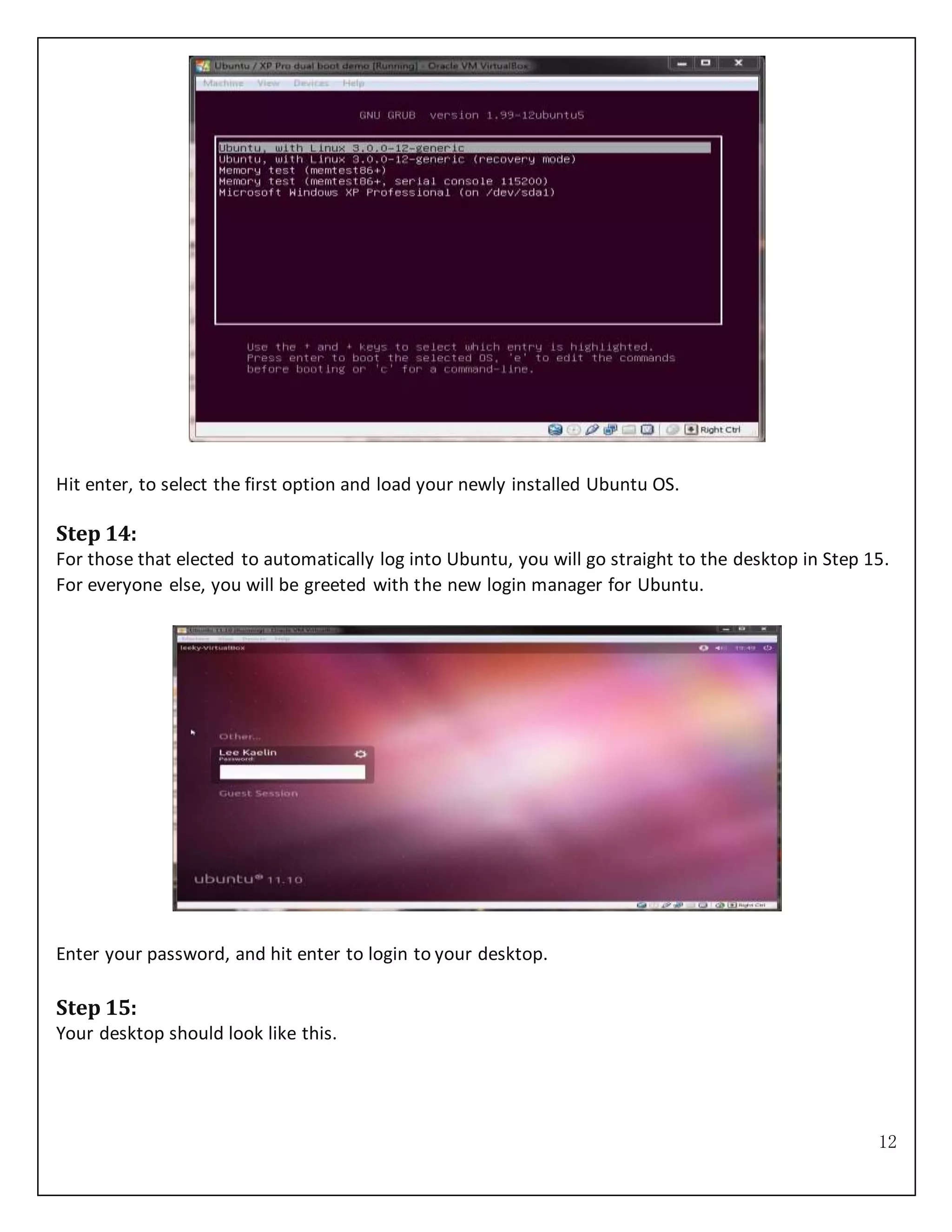 12
Hit enter, to select the first option and load your newly installed Ubuntu OS.
Step 14:
For those that elected to automatically log into Ubuntu, you will go straight to the desktop in Step 15.
For everyone else, you will be greeted with the new login manager for Ubuntu.
Enter your password, and hit enter to login to your desktop.
Step 15:
Your desktop should look like this.
 