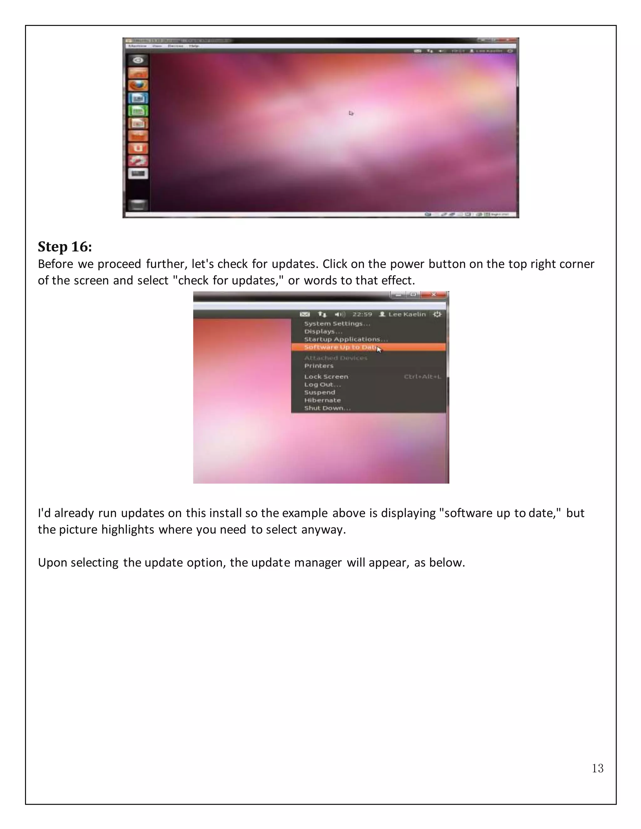 13
Step 16:
Before we proceed further, let's check for updates. Click on the power button on the top right corner
of the screen and select "check for updates," or words to that effect.
I'd already run updates on this install so the example above is displaying "software up to date," but
the picture highlights where you need to select anyway.
Upon selecting the update option, the update manager will appear, as below.
 