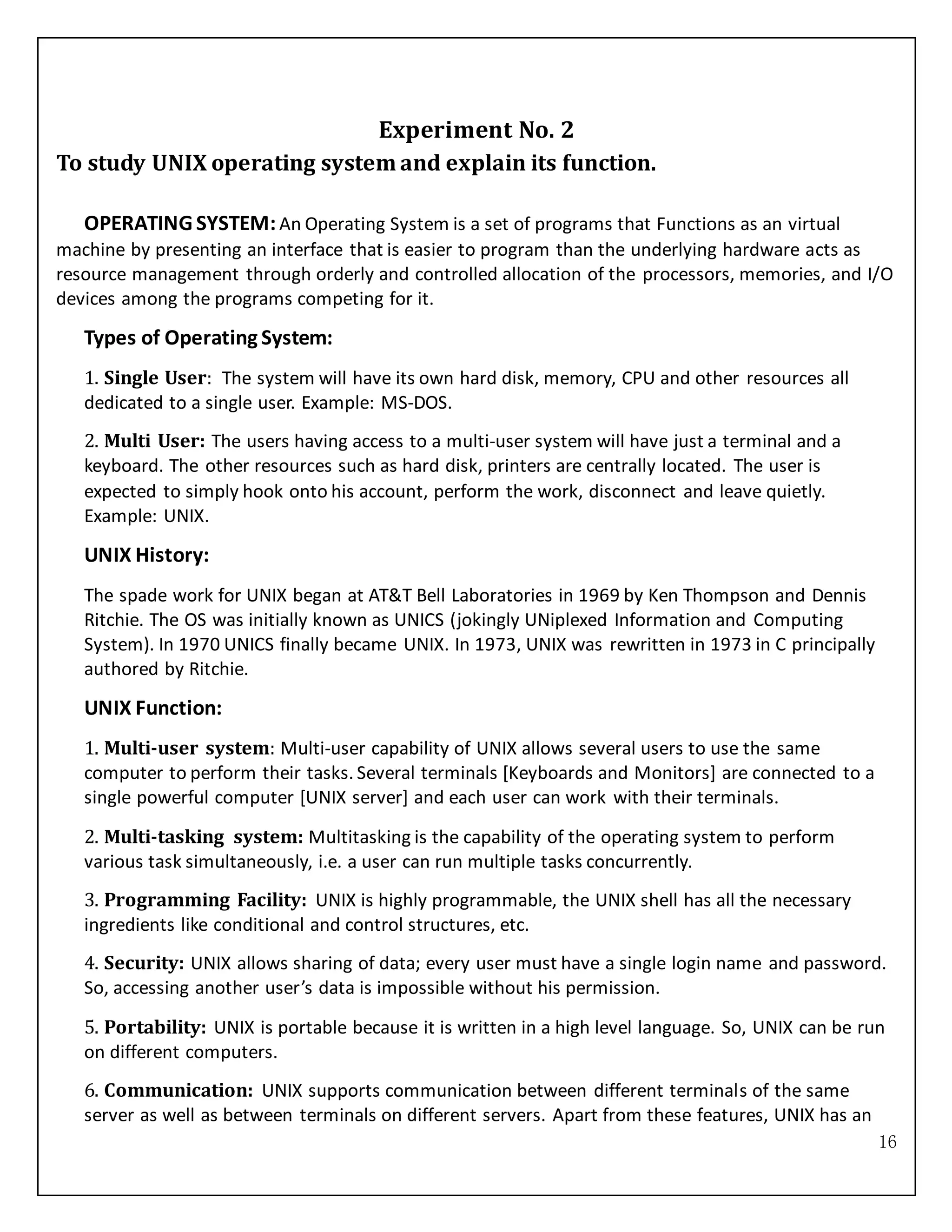 16
Experiment No. 2
To study UNIX operating system and explain its function.
OPERATING SYSTEM:An Operating System is a set of programs that Functions as an virtual
machine by presenting an interface that is easier to program than the underlying hardware acts as
resource management through orderly and controlled allocation of the processors, memories, and I/O
devices among the programs competing for it.
Types of Operating System:
1. Single User: The system will have its own hard disk, memory, CPU and other resources all
dedicated to a single user. Example: MS-DOS.
2. Multi User: The users having access to a multi-user system will have just a terminal and a
keyboard. The other resources such as hard disk, printers are centrally located. The user is
expected to simply hook onto his account, perform the work, disconnect and leave quietly.
Example: UNIX.
UNIX History:
The spade work for UNIX began at AT&T Bell Laboratories in 1969 by Ken Thompson and Dennis
Ritchie. The OS was initially known as UNICS (jokingly UNiplexed Information and Computing
System). In 1970 UNICS finally became UNIX. In 1973, UNIX was rewritten in 1973 in C principally
authored by Ritchie.
UNIX Function:
1. Multi-user system: Multi-user capability of UNIX allows several users to use the same
computer to perform their tasks. Several terminals [Keyboards and Monitors] are connected to a
single powerful computer [UNIX server] and each user can work with their terminals.
2. Multi-tasking system: Multitasking is the capability of the operating system to perform
various task simultaneously, i.e. a user can run multiple tasks concurrently.
3. Programming Facility: UNIX is highly programmable, the UNIX shell has all the necessary
ingredients like conditional and control structures, etc.
4. Security: UNIX allows sharing of data; every user must have a single login name and password.
So, accessing another user’s data is impossible without his permission.
5. Portability: UNIX is portable because it is written in a high level language. So, UNIX can be run
on different computers.
6. Communication: UNIX supports communication between different terminals of the same
server as well as between terminals on different servers. Apart from these features, UNIX has an
 