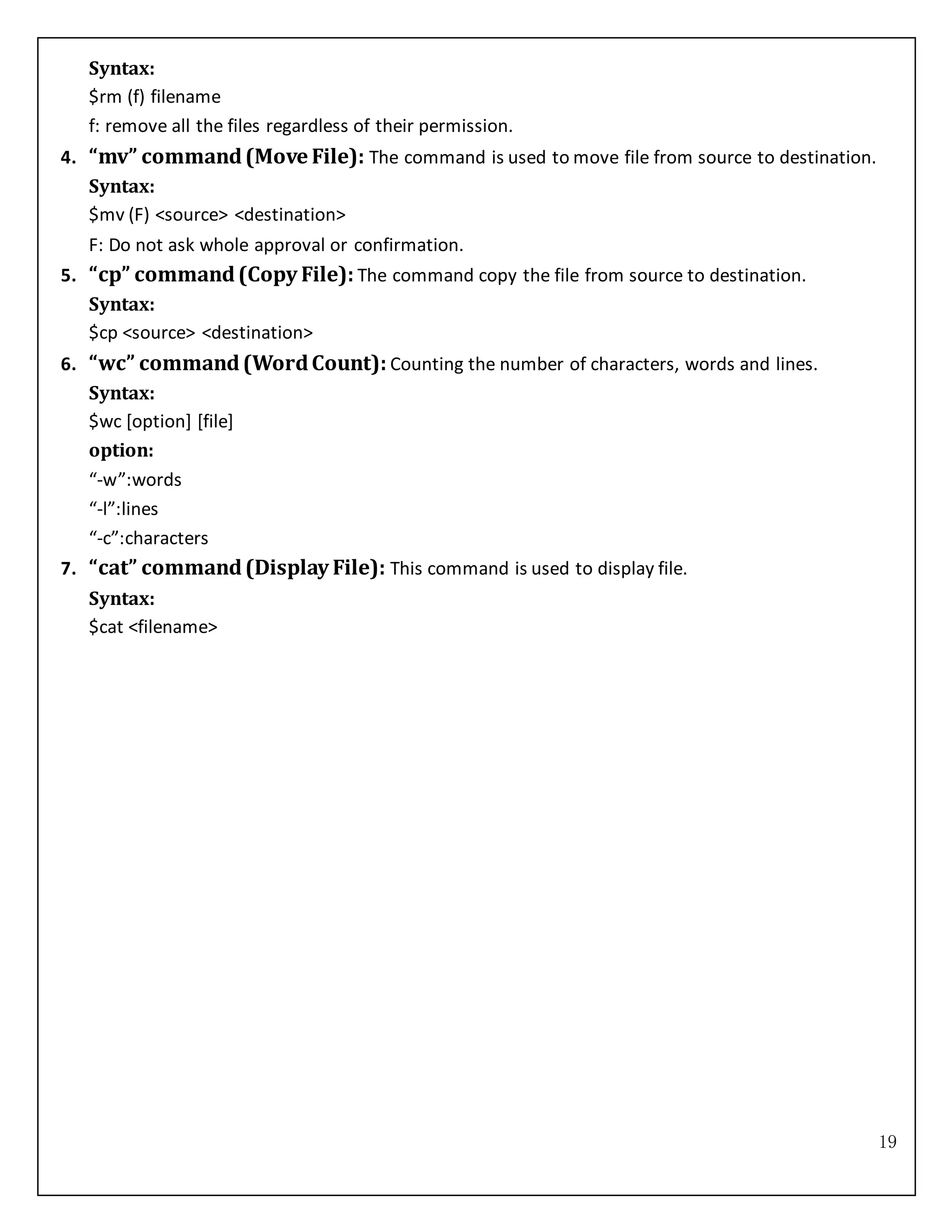 19
Syntax:
$rm (f) filename
f: remove all the files regardless of their permission.
4. “mv” command(Move File): The command is used to move file from source to destination.
Syntax:
$mv (F) <source> <destination>
F: Do not ask whole approval or confirmation.
5. “cp” command(Copy File): The command copy the file from source to destination.
Syntax:
$cp <source> <destination>
6. “wc” command(WordCount): Counting the number of characters, words and lines.
Syntax:
$wc [option] [file]
option:
“-w”:words
“-l”:lines
“-c”:characters
7. “cat” command(Display File): This command is used to display file.
Syntax:
$cat <filename>
 
