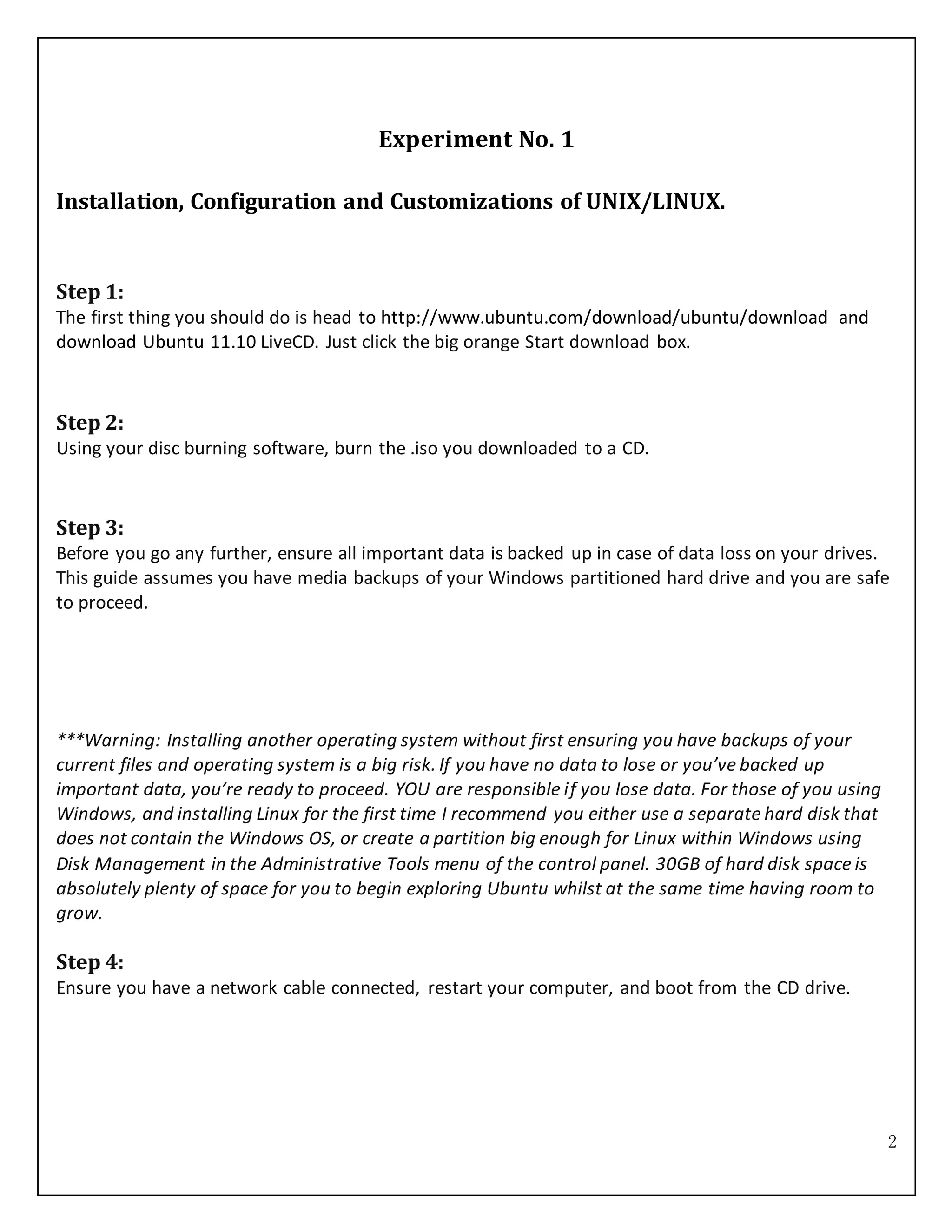 2
Experiment No. 1
Installation, Configuration and Customizations of UNIX/LINUX.
Step 1:
The first thing you should do is head to http://www.ubuntu.com/download/ubuntu/download and
download Ubuntu 11.10 LiveCD. Just click the big orange Start download box.
Step 2:
Using your disc burning software, burn the .iso you downloaded to a CD.
Step 3:
Before you go any further, ensure all important data is backed up in case of data loss on your drives.
This guide assumes you have media backups of your Windows partitioned hard drive and you are safe
to proceed.
***Warning: Installing another operating system without first ensuring you have backups of your
current files and operating system is a big risk. If you have no data to lose or you’ve backed up
important data, you’re ready to proceed. YOU are responsible if you lose data. For those of you using
Windows, and installing Linux for the first time I recommend you either use a separate hard disk that
does not contain the Windows OS, or create a partition big enough for Linux within Windows using
Disk Management in the Administrative Tools menu of the control panel. 30GB of hard disk space is
absolutely plenty of space for you to begin exploring Ubuntu whilst at the same time having room to
grow.
Step 4:
Ensure you have a network cable connected, restart your computer, and boot from the CD drive.
 